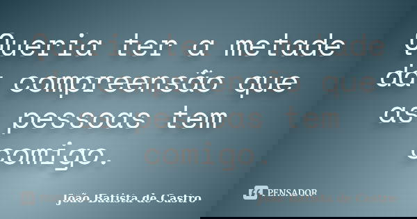 Queria ter a metade da compreensão que as pessoas tem comigo.... Frase de João Batista de Castro.
