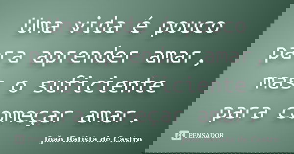 Uma vida é pouco para aprender amar, mas o suficiente para começar amar.... Frase de João Batista de Castro.