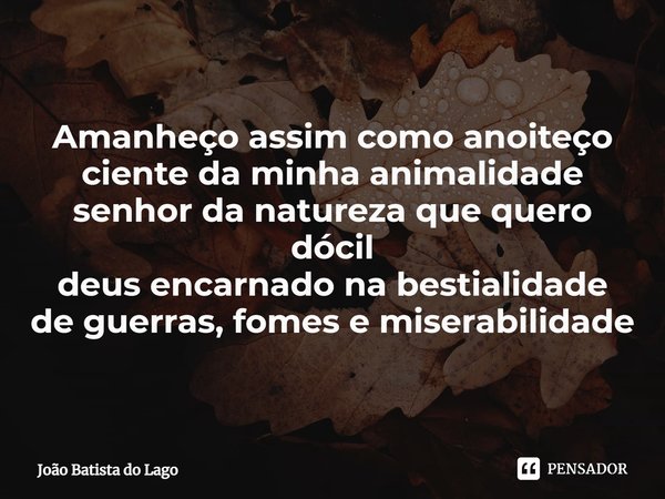 ⁠Amanheço assim como anoiteço
ciente da minha animalidade
senhor da natureza que quero dócil
deus encarnado na bestialidade
de guerras, fomes e miserabilidade... Frase de João Batista do Lago.