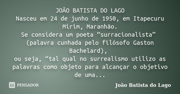 JOÃO BATISTA DO LAGO Nasceu em 24 de junho de 1950, em Itapecuru Mirim, Maranhão. Se considera um poeta “surracionalista” (palavra cunhada pelo filósofo Gaston ... Frase de João Batista do Lago.