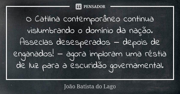 O Catilina contemporâneo continua vislumbrando o domínio da nação. Asseclas desesperados ‒ depois de enganados! ‒ agora imploram uma réstia de luz para a escuri... Frase de João Batista do Lago.