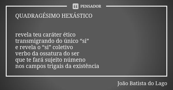 QUADRAGÉSIMO HEXÁSTICO revela teu caráter ético transmigrando do único “si” e revela o “si” coletivo verbo da ossatura do ser que te fará sujeito númeno nos cam... Frase de João Batista do Lago.