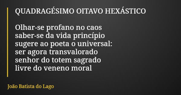 QUADRAGÉSIMO OITAVO HEXÁSTICO Olhar-se profano no caos saber-se da vida princípio sugere ao poeta o universal: ser agora transvalorado senhor do totem sagrado l... Frase de João Batista do Lago.