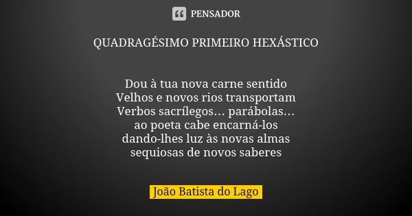 QUADRAGÉSIMO PRIMEIRO HEXÁSTICO Dou à tua nova carne sentido Velhos e novos rios transportam Verbos sacrílegos… parábolas… ao poeta cabe encarná-los dando-lhes ... Frase de João Batista do Lago.