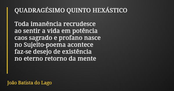 QUADRAGÉSIMO QUINTO HEXÁSTICO Toda imanência recrudesce ao sentir a vida em potência caos sagrado e profano nasce no Sujeito-poema acontece faz-se desejo de exi... Frase de João Batista do Lago.