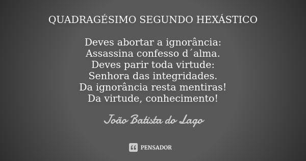 QUADRAGÉSIMO SEGUNDO HEXÁSTICO Deves abortar a ignorância: Assassina confesso d´alma. Deves parir toda virtude: Senhora das integridades. Da ignorância resta me... Frase de João Batista do Lago.