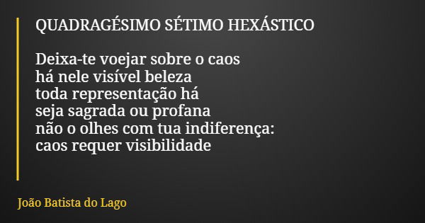 QUADRAGÉSIMO SÉTIMO HEXÁSTICO Deixa-te voejar sobre o caos há nele visível beleza toda representação há seja sagrada ou profana não o olhes com tua indiferença:... Frase de João Batista do Lago.