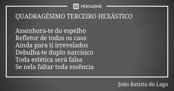 QUADRAGÉSIMO TERCEIRO HEXÁSTICO Assenhora-te do espelho Refletor de todos os caos Ainda para ti irrevelados Debulha-te duplo narcísico Toda estética será falsa ... Frase de João Batista do Lago.