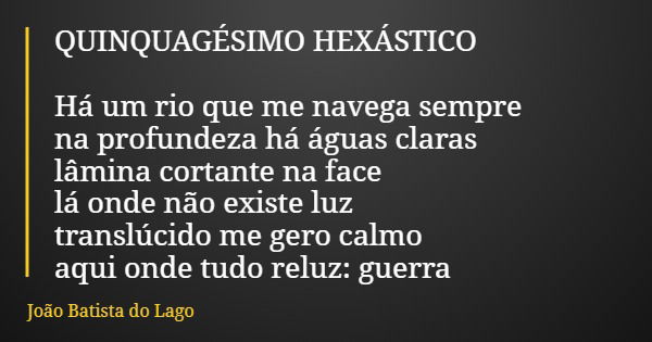 QUINQUAGÉSIMO HEXÁSTICO Há um rio que me navega sempre na profundeza há águas claras lâmina cortante na face lá onde não existe luz translúcido me gero calmo aq... Frase de João Batista do Lago.