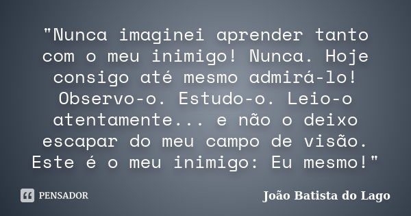 "Nunca imaginei aprender tanto com o meu inimigo! Nunca. Hoje consigo até mesmo admirá-lo! Observo-o. Estudo-o. Leio-o atentamente... e não o deixo escapar... Frase de João Batista do Lago.