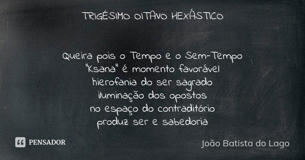 TRIGÉSIMO OITAVO HEXÁSTICO Queira pois o Tempo e o Sem-Tempo “Ksana” é momento favorável hierofania do ser sagrado iluminação dos opostos no espaço do contradit... Frase de João Batista do Lago.