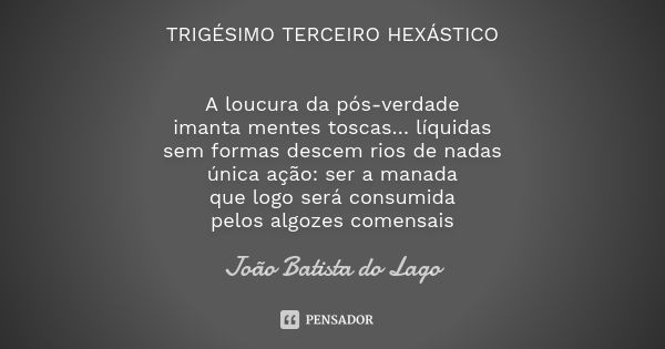 TRIGÉSIMO TERCEIRO HEXÁSTICO A loucura da pós-verdade imanta mentes toscas… líquidas sem formas descem rios de nadas única ação: ser a manada que logo será cons... Frase de João Batista do Lago.