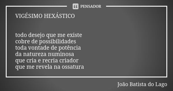 VIGÉSIMO HEXÁSTICO todo desejo que me existe cobre de possibilidades toda vontade de potência da natureza numinosa que cria e recria criador que me revela na os... Frase de João Batista do Lago.