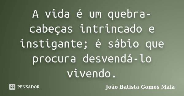 A vida é um quebra-cabeças intrincado e instigante; é sábio que procura desvendá-lo vivendo.... Frase de João Batista Gomes Maia.