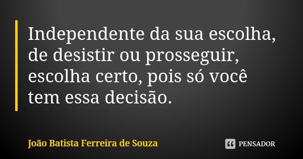 Independente da sua escolha, de desistir ou prosseguir, escolha certo, pois só você tem essa decisão.... Frase de João Batista Ferreira de Souza.