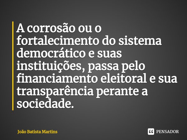 ⁠A corrosão ou o fortalecimento do sistema democrático e suas instituições, passa pelo financiamento eleitoral e sua transparência perante a sociedade.... Frase de João Batista Martins.