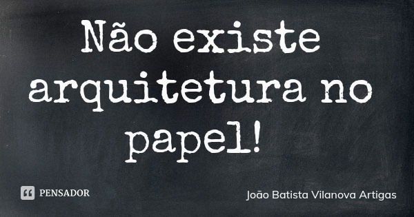 Não existe arquitetura no papel!... Frase de João Batista Vilanova Artigas.