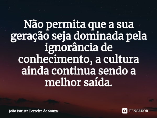 ⁠Não permita que a sua geração seja dominada pela ignorância de conhecimento, a cultura ainda continua sendo a melhor saída.... Frase de João Batista Ferreira de Souza.