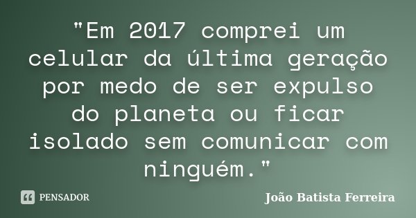 "Em 2017 comprei um celular da última geração por medo de ser expulso do planeta ou ficar isolado sem comunicar com ninguém."... Frase de João Batista Ferreira.