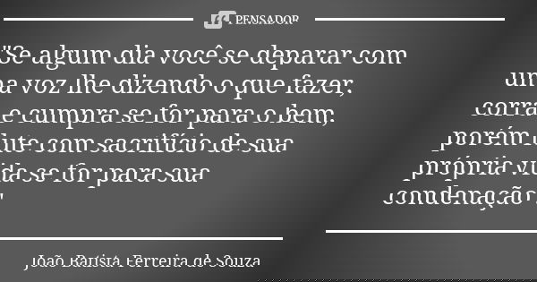 "Se algum dia você se deparar com uma voz lhe dizendo o que fazer, corra e cumpra se for para o bem, porém lute com sacrifício de sua própria vida se for p... Frase de João Batista Ferreira de Souza.