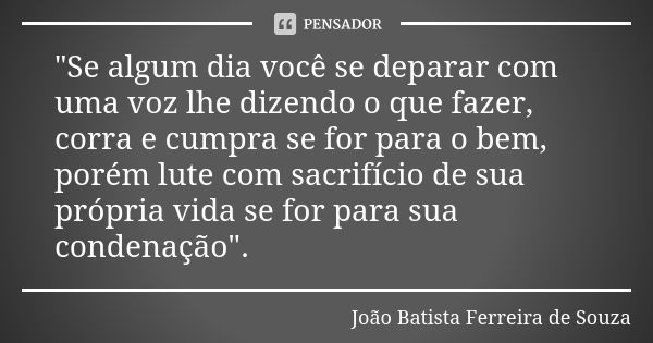 "Se algum dia você se deparar com uma voz lhe dizendo o que fazer, corra e cumpra se for para o bem, porém lute com sacrifício de sua própria vida se for p... Frase de João Batista Ferreira de Souza.