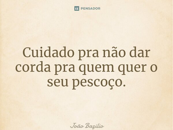 Cuidado pra não dar corda pra quem quer o seu pescoço.... Frase de João Bazilio.