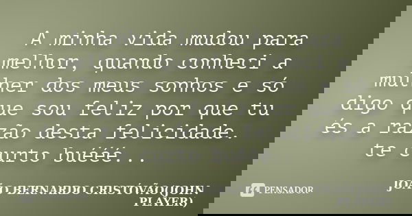 A minha vida mudou para melhor, quando conheci a mulher dos meus sonhos e só digo que sou feliz por que tu és a razão desta felicidade. te curto buééé...... Frase de JOÃO BERNARDO CRISTÓVÃO(JOHN PLAYER).