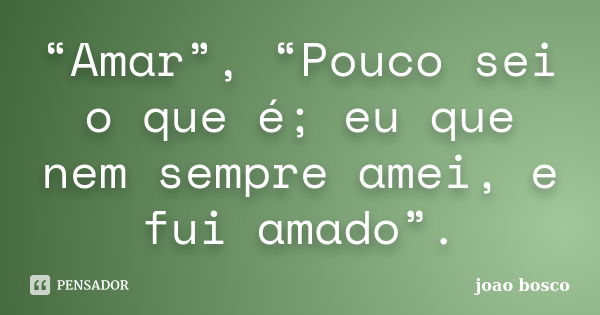 “Amar”, “Pouco sei o que é; eu que nem sempre amei, e fui amado”.... Frase de João Bosco.