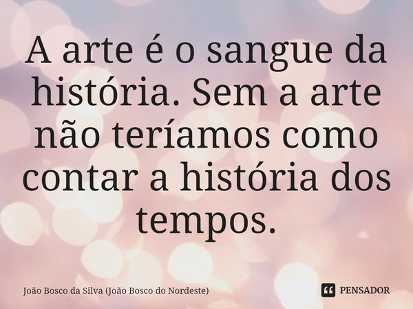 ⁠A arte é o sangue da história. Sem a arte não teríamos como contar a história dos tempos.... Frase de João Bosco da Silva (João Bosco do Nordeste).