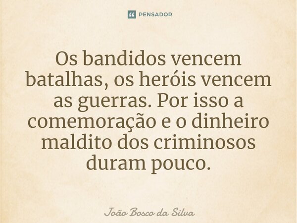 Os bandidos vencem batalhas, os heróis vencem as guerras. Por isso a comemoração e o dinheiro maldito dos criminosos duram pouco.... Frase de João Bosco da Silva.