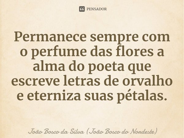 ⁠Permanece sempre com o perfume das flores a alma do poeta que escreve letras de orvalho e eterniza suas pétalas.... Frase de João Bosco da Silva (João Bosco do Nordeste).
