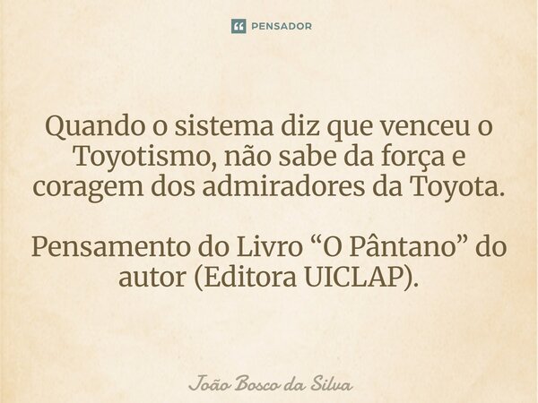 ⁠Quando o sistema diz que venceu o Toyotismo, não sabe da força e coragem dos admiradores da Toyota. Pensamento do Livro “O Pântano” do autor (Editora UICLAP).... Frase de João Bosco da Silva.