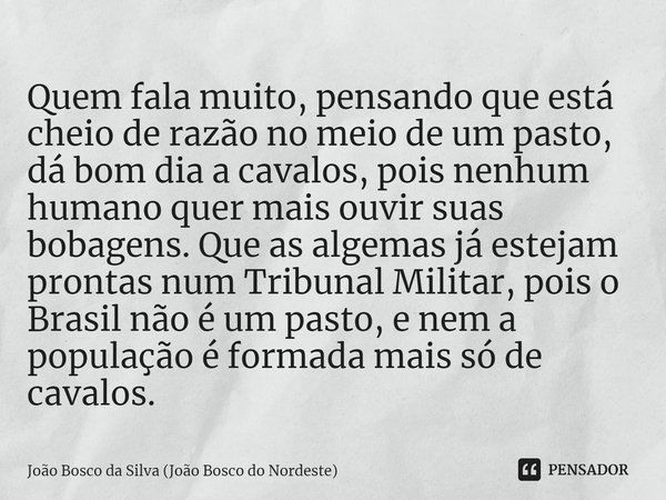 ⁠Quem fala muito, pensando que está cheio de razão no meio de um pasto, dá bom dia a cavalos, pois nenhum humano quer mais ouvir suas bobagens. Que as algemas j... Frase de João Bosco da Silva (João Bosco do Nordeste).