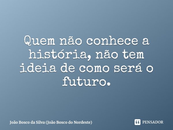 ⁠Quem não conhece a história, não tem ideia de como será o futuro.... Frase de João Bosco da Silva (João Bosco do Nordeste).