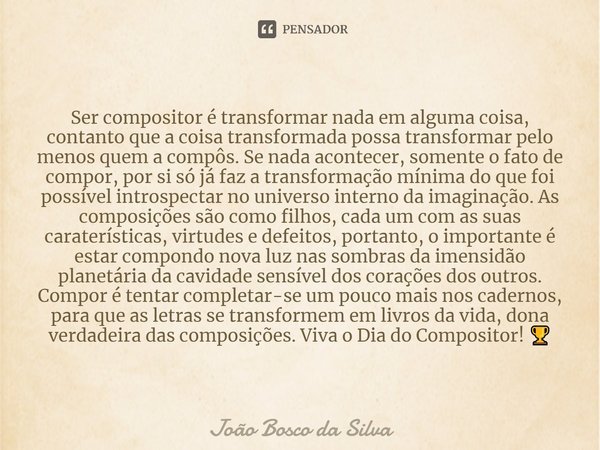 ⁠Ser compositor é transformar nada em alguma coisa, contanto que a coisa transformada possa transformar pelo menos quem a compôs. Se nada acontecer, somente o f... Frase de João Bosco da Silva.