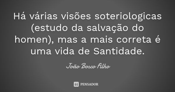 Há várias visões soteriologicas (estudo da salvação do homen), mas a mais correta é uma vida de Santidade.... Frase de João Bosco Filho.