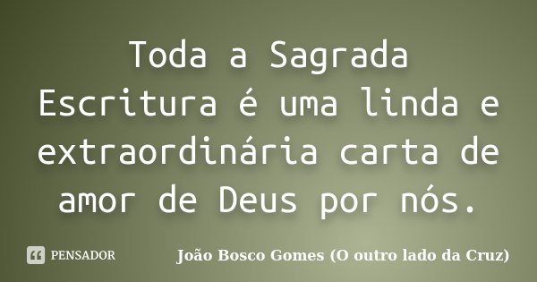 Toda a Sagrada Escritura é uma linda e extraordinária carta de amor de Deus por nós.... Frase de João Bosco Gomes (O outro lado da Cruz).