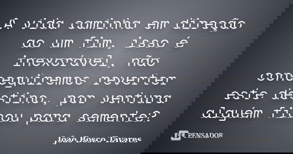 A vida caminha em direção ao um fim, isso é inexorável, não conseguiremos reverter este destino, por ventura alguém ficou para semente?... Frase de João Bosco Tavares.