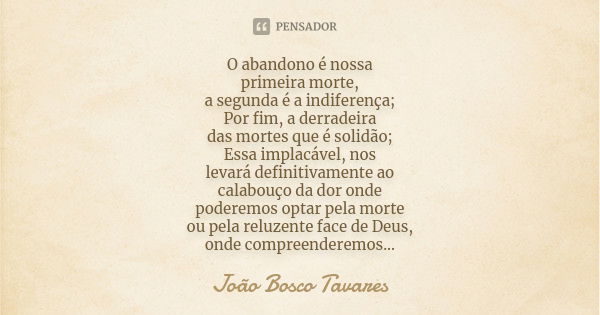 O abandono é nossa primeira morte, a segunda é a indiferença; Por fim, a derradeira das mortes que é solidão; Essa implacável, nos levará definitivamente ao cal... Frase de João Bosco Tavares.