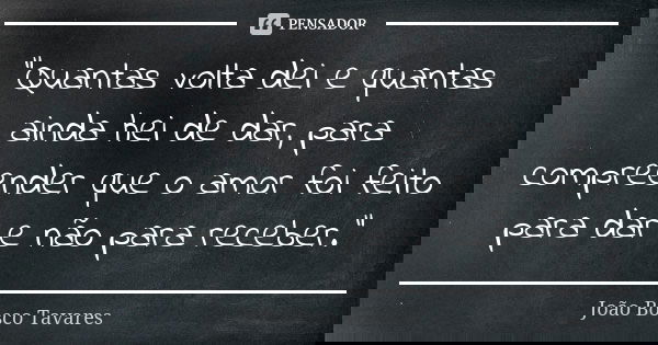 "Quantas volta dei e quantas ainda hei de dar, para compreender que o amor foi feito para dar e não para receber."... Frase de João Bosco Tavares.