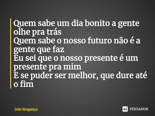 ⁠Quem sabe um dia bonito a gente olhe pra trás
Quem sabe o nosso futuro não é a gente que faz
Eu sei que o nosso presente é um presente pra mim
E se puder ser m... Frase de João Bragança.