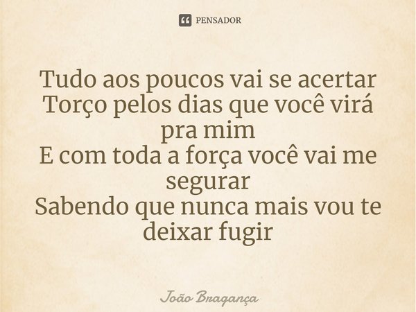 ⁠Tudo aos poucos vai se acertar
Torço pelos dias que você virá pra mim
E com toda a força você vai me segurar
Sabendo que nunca mais vou te deixar fugir... Frase de João Bragança.