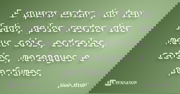 E quero estar, do teu lado, pelos restos dos meus sóis, estrelas, cafés, merengues e perfumes.... Frase de João Bridi.