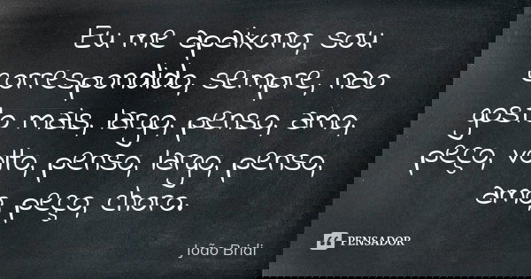 Eu me apaixono, sou correspondido, sempre, nao gosto mais, largo, penso, amo, peço, volto, penso, largo, penso, amo, peço, choro.... Frase de João Bridi.