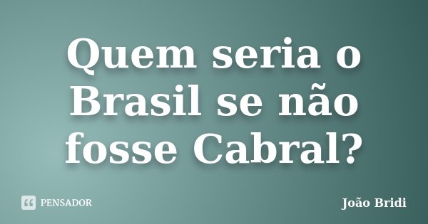 Quem seria o Brasil se não fosse Cabral?... Frase de João Bridi.