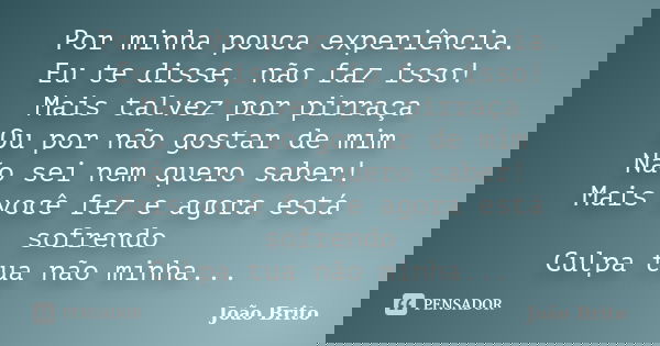 Por minha pouca experiência. Eu te disse, não faz isso! Mais talvez por pirraça Ou por não gostar de mim Não sei nem quero saber! Mais você fez e agora está sof... Frase de João Brito.