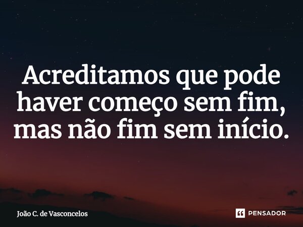 Acreditamos que pode haver começo sem fim, mas não fim sem início.... Frase de João C. de Vasconcelos.