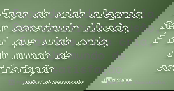 Faça da vida alegria, Sem construir ilusão, É ai que vida cria, Um mundo de satisfação... Frase de João C. de Vasconcelos.