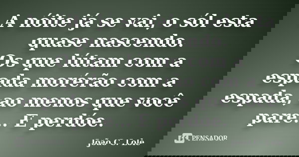 A nóite já se vai, o sól esta quase nascendo. Os que lútam com a espada morérão com a espada, ao menos que você pare... E perdóe.... Frase de João C. Lole.