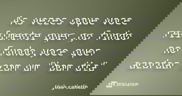 As vezes oque voce realmente quer,no fundo no fundo,voce quer acordar com um "bom dia"... Frase de JOAO CABELIN.